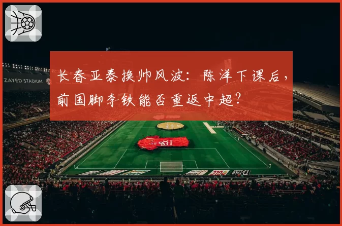 长春亚泰换帅风波:陈洋下课后,前国脚李铁能否重返中超?