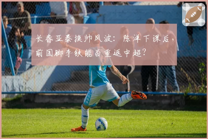 长春亚泰换帅风波:陈洋下课后,前国脚李铁能否重返中超?