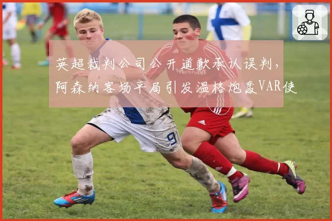 英超裁判公司公开道歉承认误判，阿森纳客场平局引发温格炮轰VAR使用标准