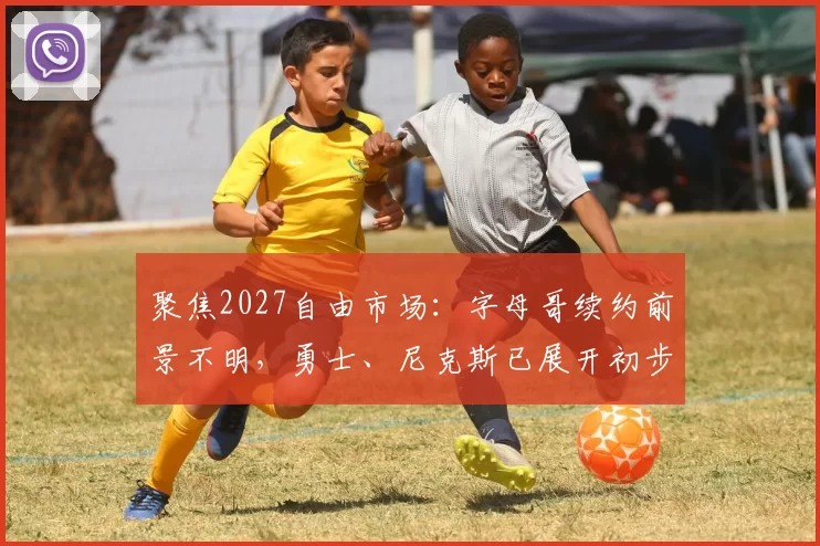 聚焦2027自由市场：字母哥续约前景不明，勇士、尼克斯已展开初步接触