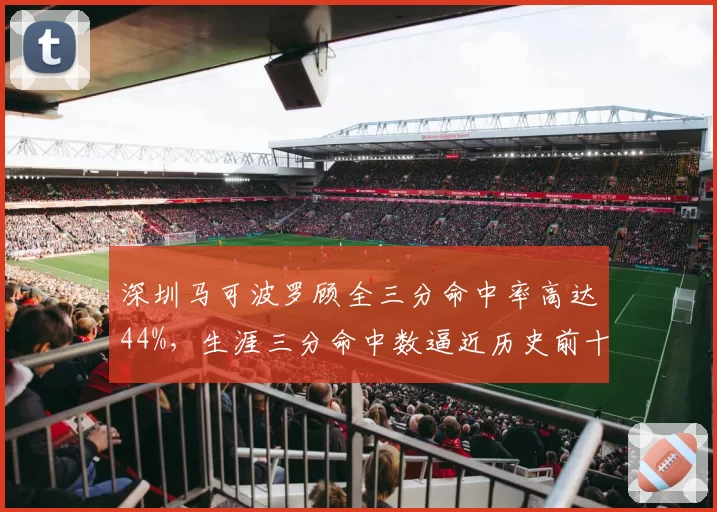 深圳马可波罗顾全三分命中率高达44%,生涯三分命中数逼近历史前十
