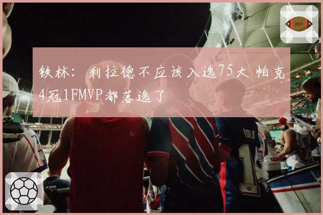 铁林：利拉德不应该入选75大 帕克4冠1FMVP都落选了