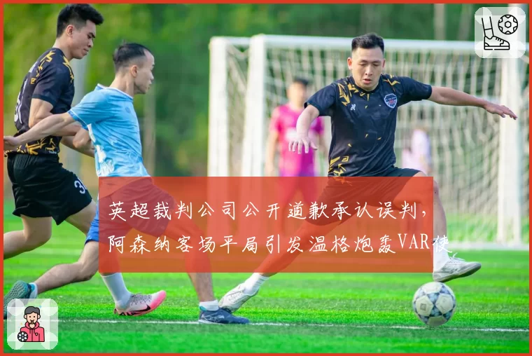 英超裁判公司公开道歉承认误判，阿森纳客场平局引发温格炮轰VAR使用标准