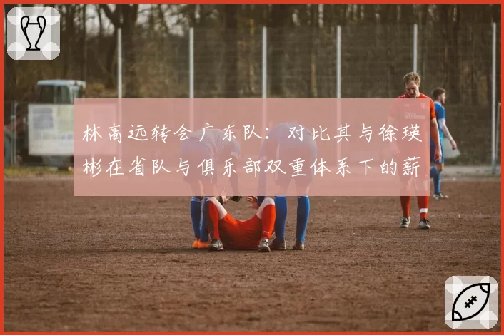 林高远转会广东队：对比其与徐瑛彬在省队与俱乐部双重体系下的薪资结构变化