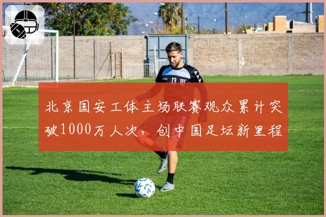 北京国安工体主场联赛观众累计突破1000万人次，创中国足坛新里程碑