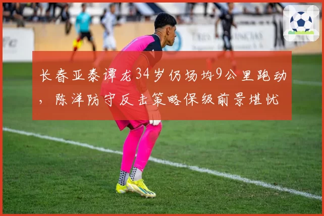 长春亚泰谭龙34岁仍场均9公里跑动,陈洋防守反击策略保级前景堪忧