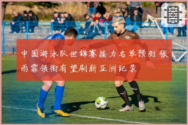 中国游泳队世锦赛接力名单预测 张雨霏领衔有望刷新亚洲纪录