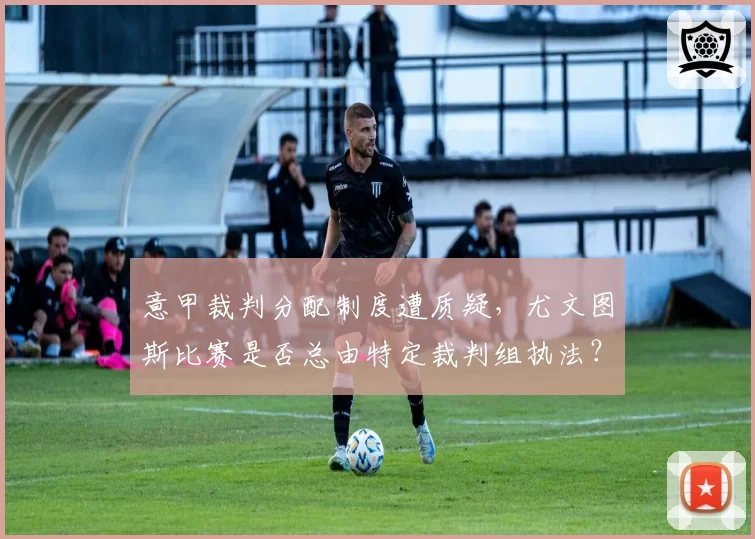 意甲裁判分配制度遭质疑,尤文图斯比赛是否总由特定裁判组执法?