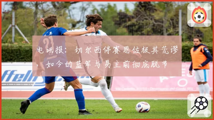 电讯报:切尔西停赛恩佐极其荒谬,如今的蓝军与易主前彻底脱节