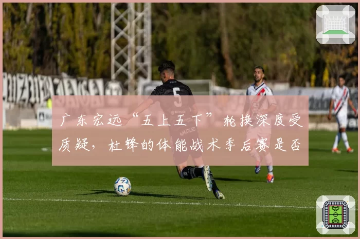 广东宏远“五上五下”轮换深度受质疑，杜锋的体能战术季后赛是否依然有效？