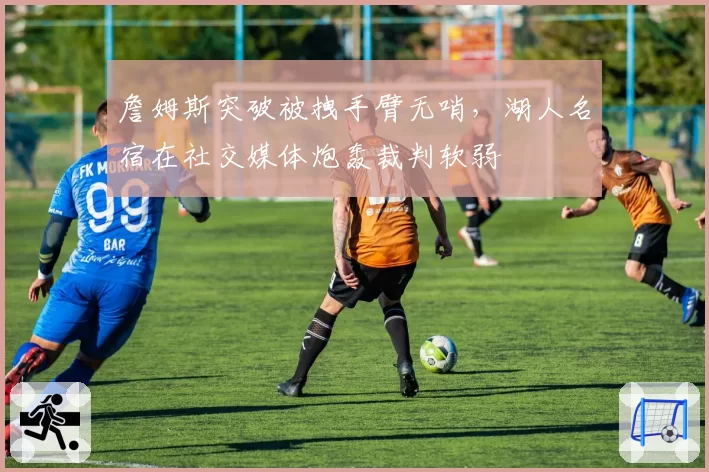 詹姆斯突破被拽手臂无哨，湖人名宿在社交媒体炮轰裁判软弱
