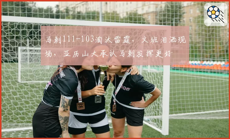 马刺111-103淘汰雷霆,文班泪洒现场,亚历山大承认马刺发挥更好