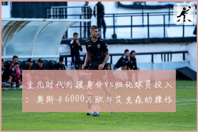 金元时代外援身价vs归化球员投入:奥斯卡6000万欧与艾克森的操作逻辑碰撞