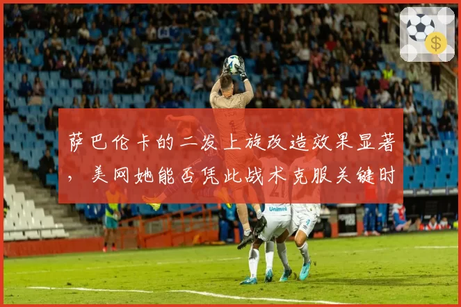 萨巴伦卡的二发上旋改造效果显著，美网她能否凭此战术克服关键时刻双误