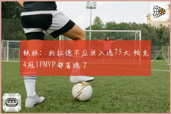 铁林：利拉德不应该入选75大 帕克4冠1FMVP都落选了