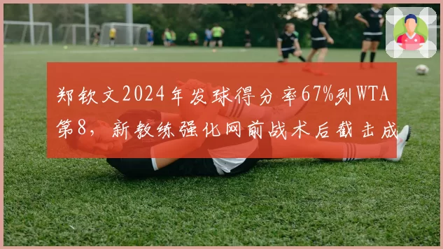 郑钦文2024年发球得分率67%列WTA第8，新教练强化网前战术后截击成功率增12%