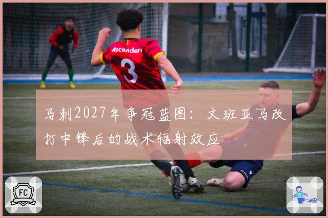 马刺2027年争冠蓝图:文班亚马改打中锋后的战术辐射效应