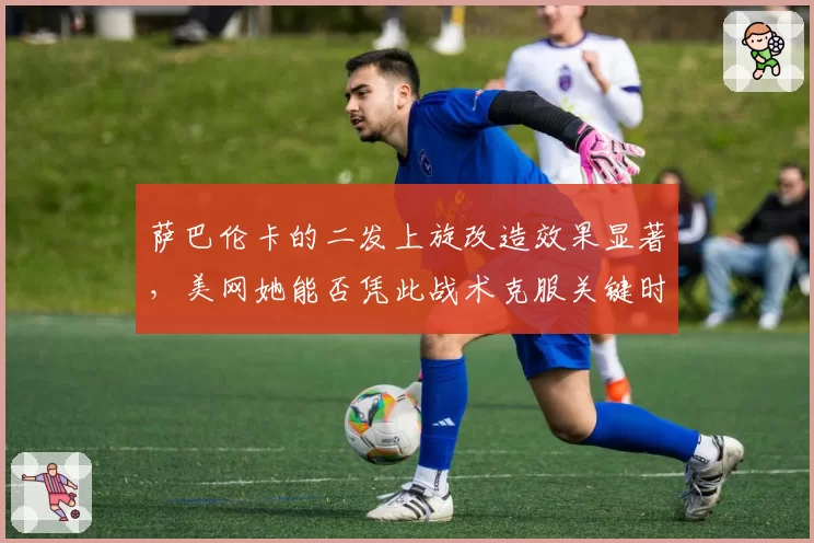 萨巴伦卡的二发上旋改造效果显著,美网她能否凭此战术克服关键时刻双误