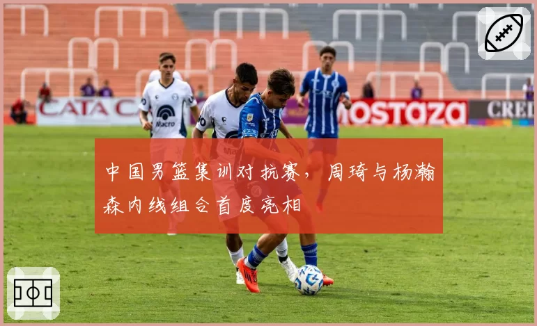 中国男篮集训对抗赛，周琦与杨瀚森内线组合首度亮相