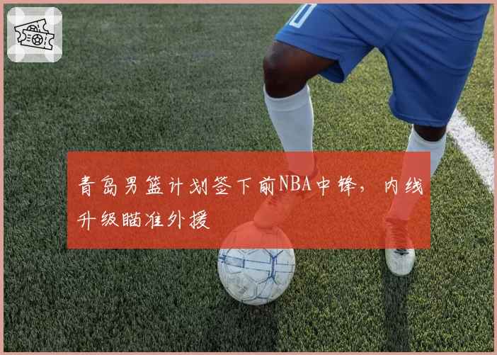 青岛男篮计划签下前NBA中锋，内线升级瞄准外援