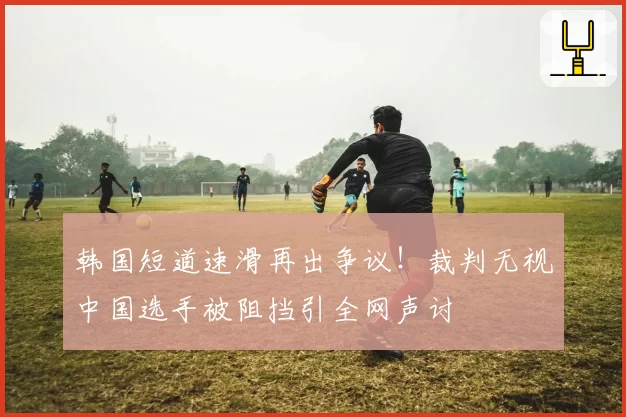 韩国短道速滑再出争议！裁判无视中国选手被阻挡引全网声讨