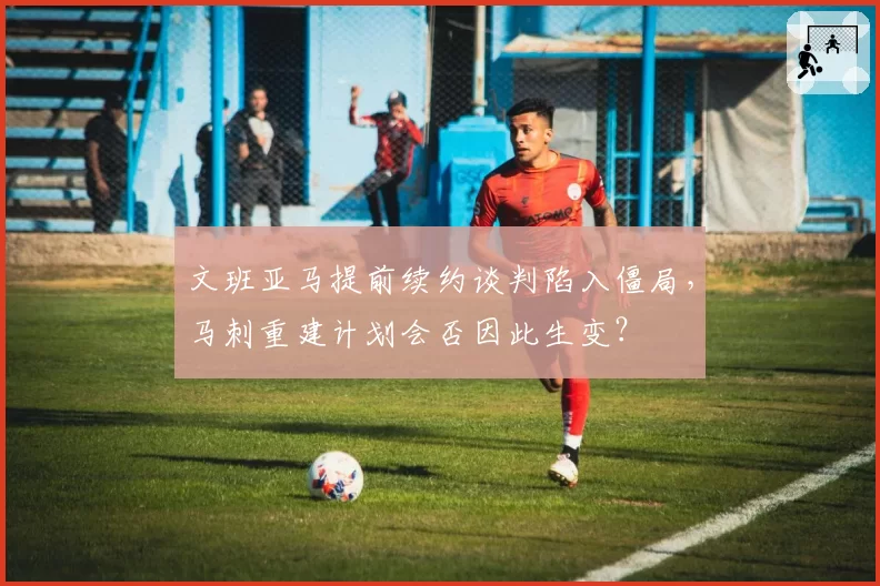 文班亚马提前续约谈判陷入僵局，马刺重建计划会否因此生变？