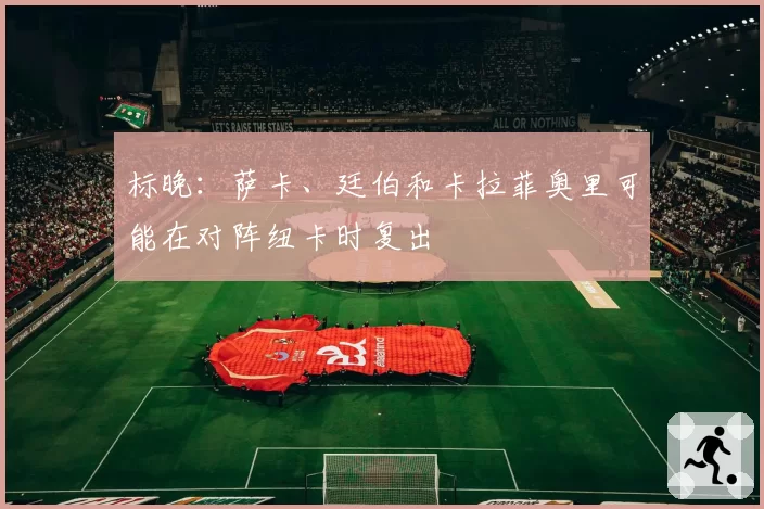 标晚：萨卡、廷伯和卡拉菲奥里可能在对阵纽卡时复出