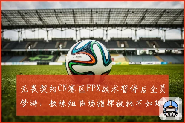 无畏契约CN赛区FPX战术暂停后全员梦游，教练组临场指挥被批不如路人排位