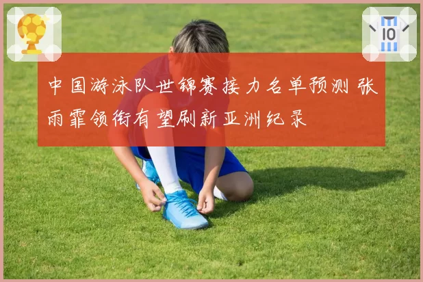 中国游泳队世锦赛接力名单预测 张雨霏领衔有望刷新亚洲纪录