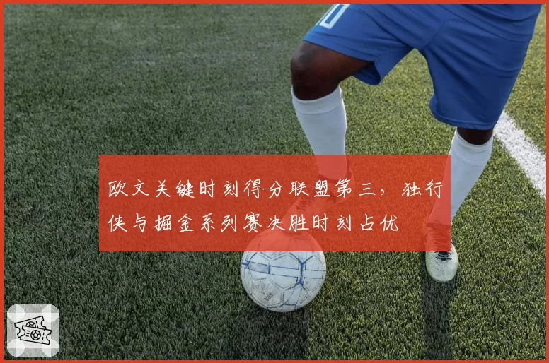 欧文关键时刻得分联盟第三,独行侠与掘金系列赛决胜时刻占优