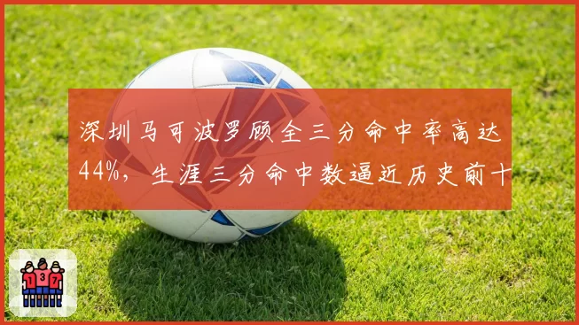 深圳马可波罗顾全三分命中率高达44%,生涯三分命中数逼近历史前十