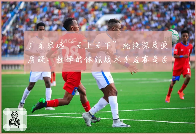 广东宏远“五上五下”轮换深度受质疑，杜锋的体能战术季后赛是否依然有效？