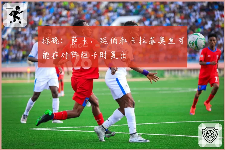 标晚：萨卡、廷伯和卡拉菲奥里可能在对阵纽卡时复出