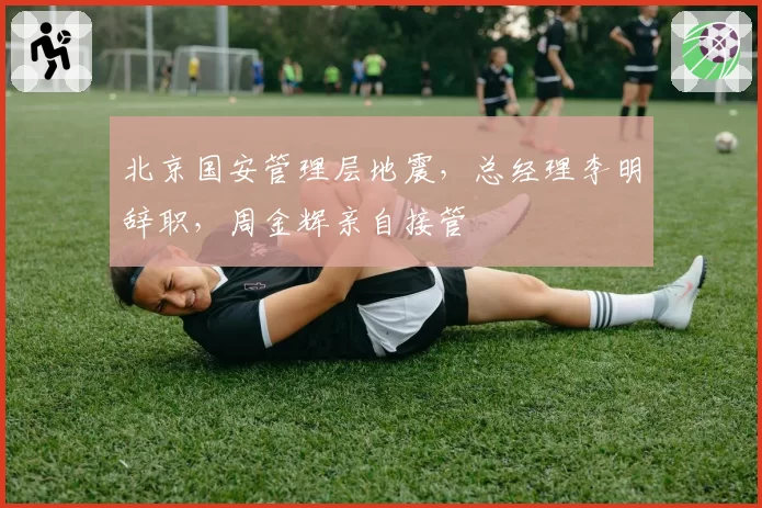 北京国安管理层地震,总经理李明辞职,周金辉亲自接管