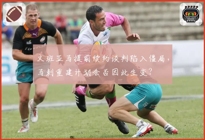 文班亚马提前续约谈判陷入僵局，马刺重建计划会否因此生变？