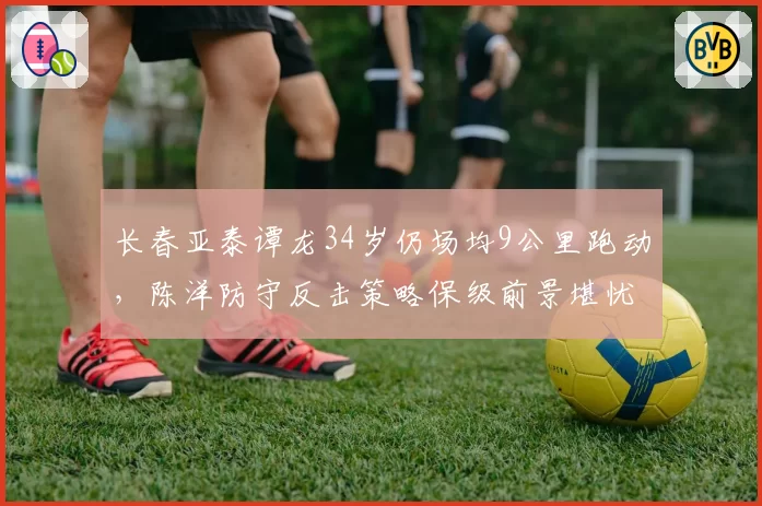 长春亚泰谭龙34岁仍场均9公里跑动,陈洋防守反击策略保级前景堪忧