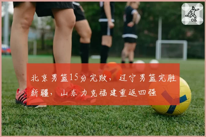 北京男篮15分完败,辽宁男篮完胜新疆,山东力克福建重返四强