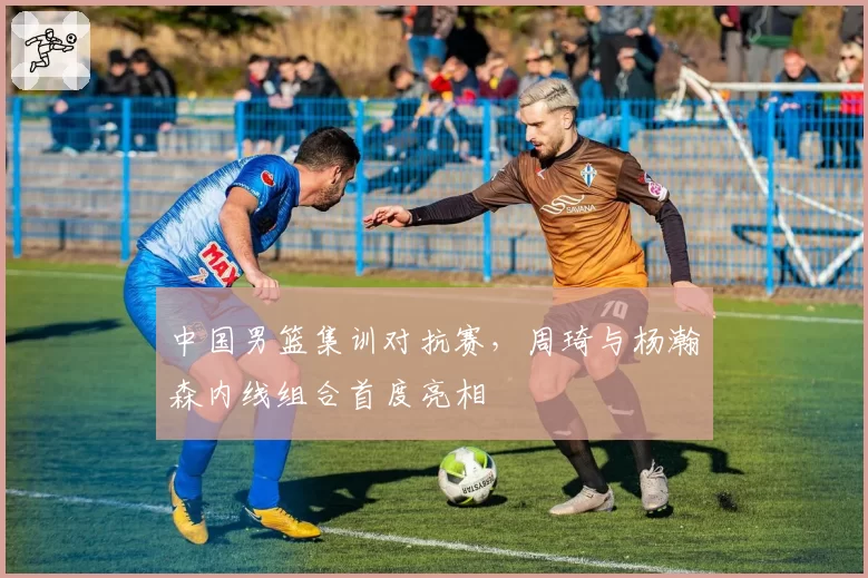 中国男篮集训对抗赛，周琦与杨瀚森内线组合首度亮相