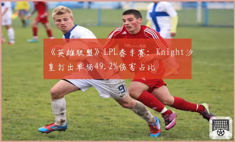 《英雄联盟》LPL春季赛：Knight沙皇打出单场49.2%伤害占比