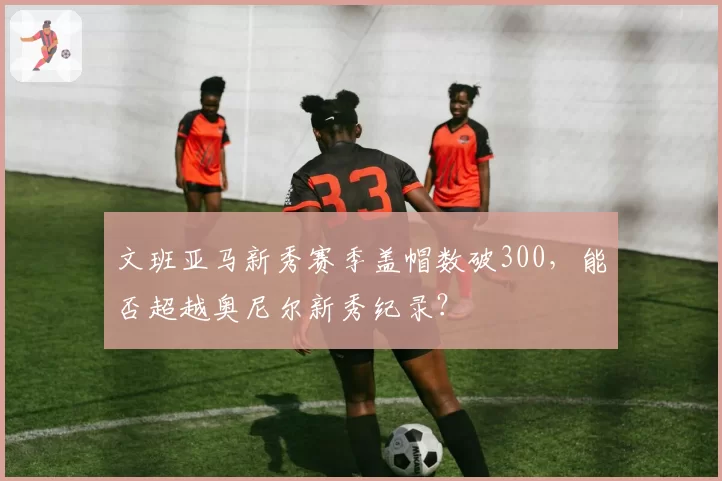 文班亚马新秀赛季盖帽数破300,能否超越奥尼尔新秀纪录?
