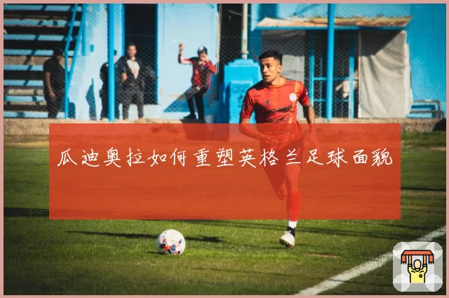 瓜迪奥拉如何重塑英格兰足球面貌