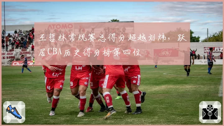 王哲林常规赛总得分超越刘炜，跃居CBA历史得分榜第四位