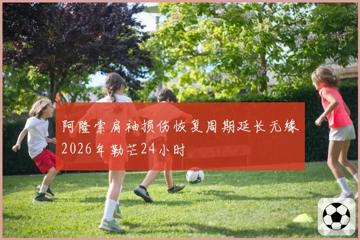 阿隆索肩袖损伤恢复周期延长无缘2026年勒芒24小时