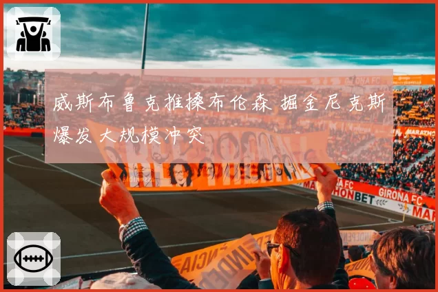 威斯布鲁克推搡布伦森 掘金尼克斯爆发大规模冲突