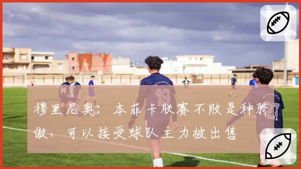 穆里尼奥:本菲卡联赛不败是种骄傲,可以接受球队主力被出售