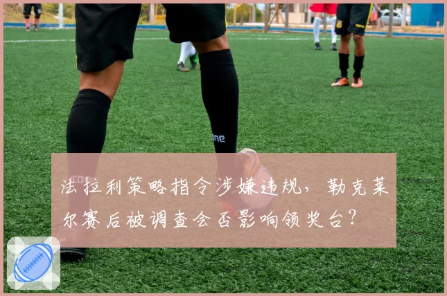 法拉利策略指令涉嫌违规，勒克莱尔赛后被调查会否影响领奖台？